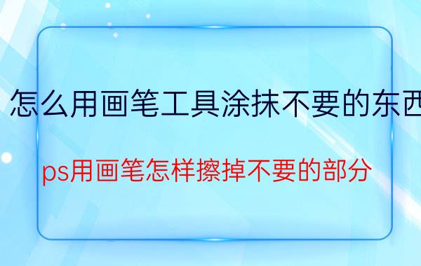 怎么用画笔工具涂抹不要的东西 ps用画笔怎样擦掉不要的部分？